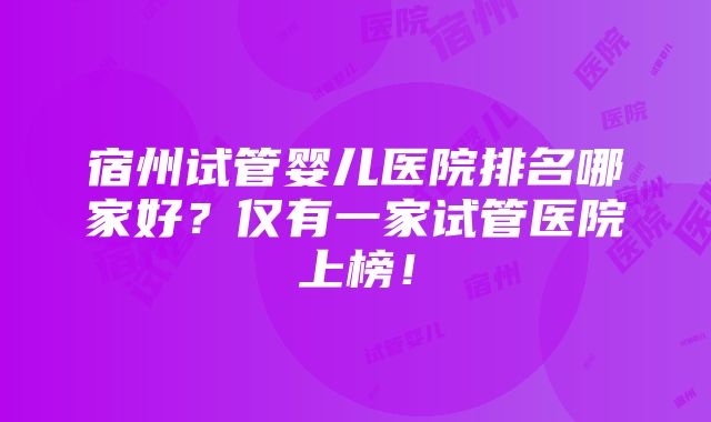 宿州试管婴儿医院排名哪家好？仅有一家试管医院上榜！