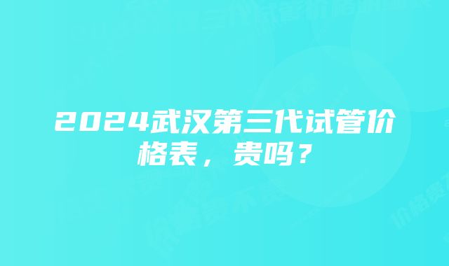 2024武汉第三代试管价格表，贵吗？