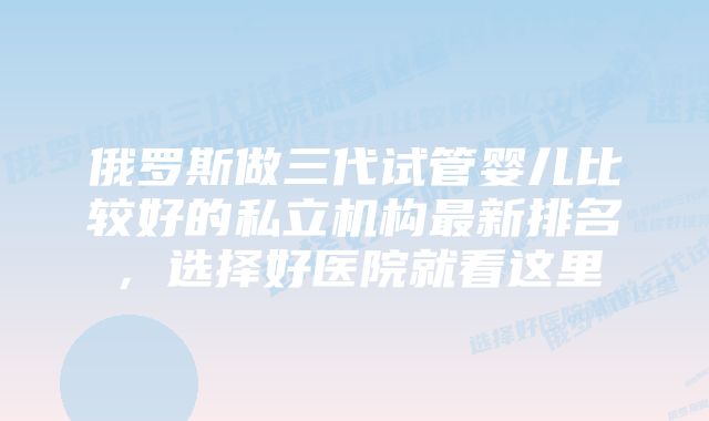 俄罗斯做三代试管婴儿比较好的私立机构最新排名，选择好医院就看这里