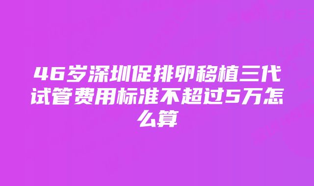 46岁深圳促排卵移植三代试管费用标准不超过5万怎么算