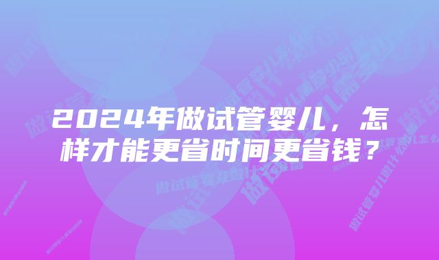 2024年做试管婴儿，怎样才能更省时间更省钱？