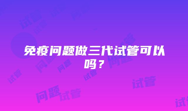 免疫问题做三代试管可以吗？