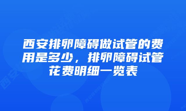 西安排卵障碍做试管的费用是多少，排卵障碍试管花费明细一览表