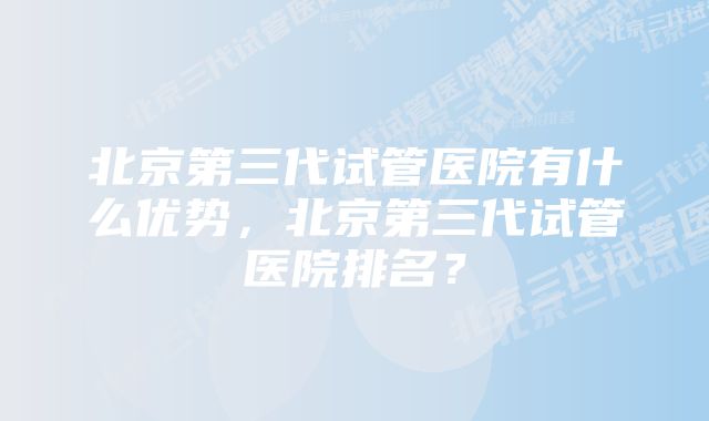 北京第三代试管医院有什么优势，北京第三代试管医院排名？