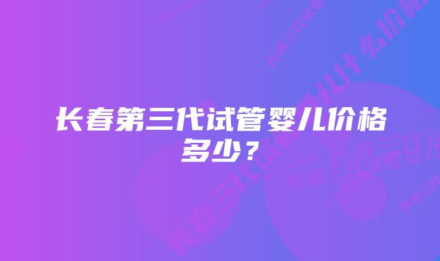 长春第三代试管婴儿价格多少？