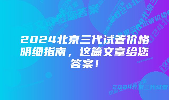 2024北京三代试管价格明细指南，这篇文章给您答案！