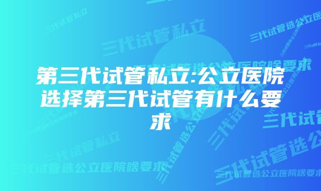 第三代试管私立:公立医院选择第三代试管有什么要求