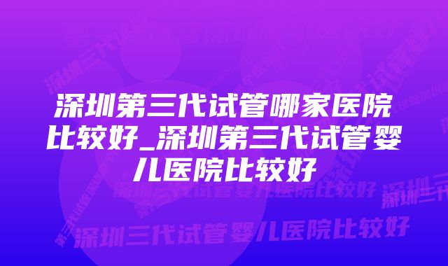 深圳第三代试管哪家医院比较好_深圳第三代试管婴儿医院比较好