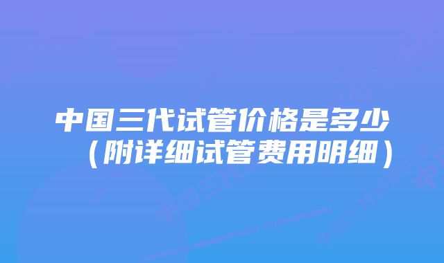 中国三代试管价格是多少（附详细试管费用明细）