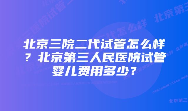 北京三院二代试管怎么样？北京第三人民医院试管婴儿费用多少？