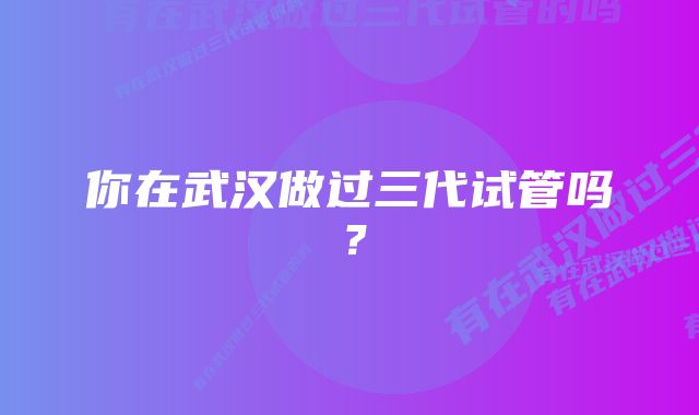 你在武汉做过三代试管吗？