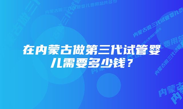 在内蒙古做第三代试管婴儿需要多少钱？