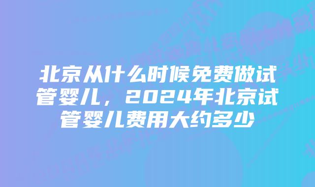 北京从什么时候免费做试管婴儿，2024年北京试管婴儿费用大约多少