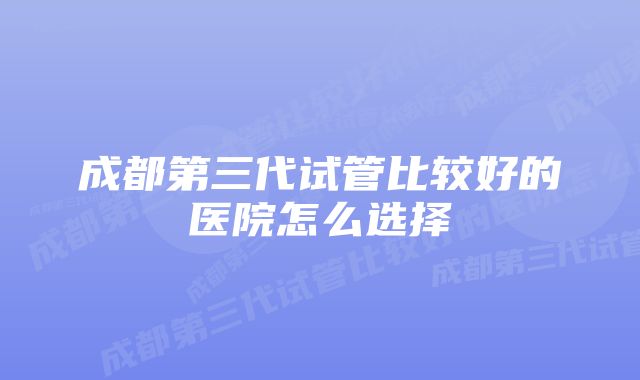 成都第三代试管比较好的医院怎么选择