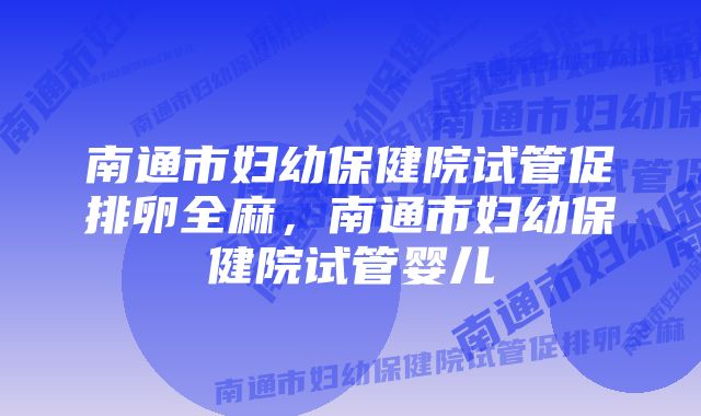 南通市妇幼保健院试管促排卵全麻，南通市妇幼保健院试管婴儿