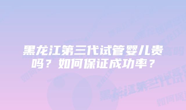 黑龙江第三代试管婴儿贵吗？如何保证成功率？