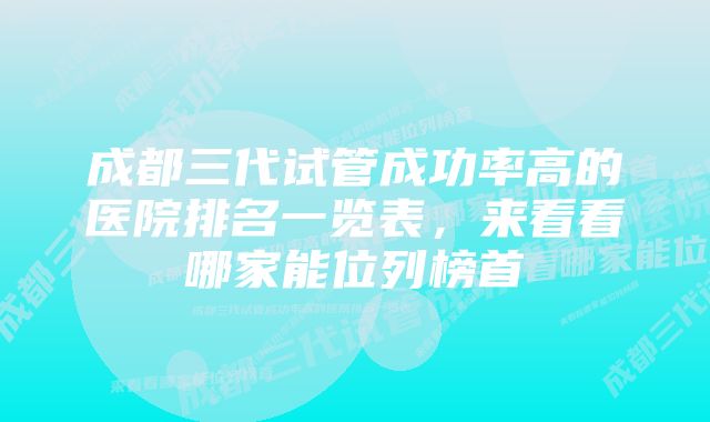 成都三代试管成功率高的医院排名一览表，来看看哪家能位列榜首