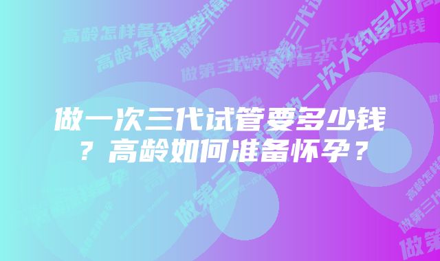 做一次三代试管要多少钱？高龄如何准备怀孕？