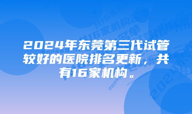 2024年东莞第三代试管较好的医院排名更新，共有16家机构。