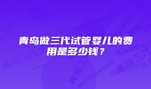 青岛做三代试管婴儿的费用是多少钱？