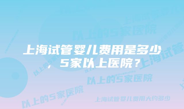 上海试管婴儿费用是多少，5家以上医院？