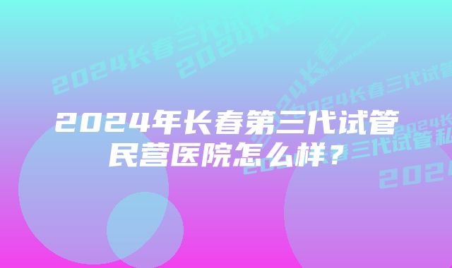 2024年长春第三代试管民营医院怎么样？