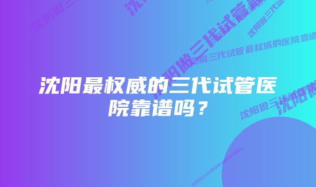 沈阳最权威的三代试管医院靠谱吗？