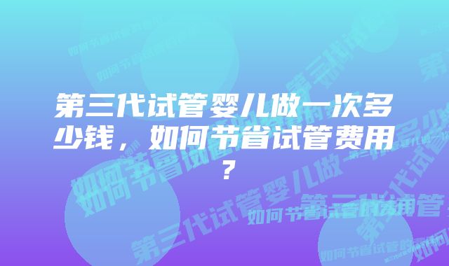 第三代试管婴儿做一次多少钱，如何节省试管费用？