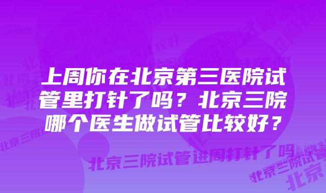 上周你在北京第三医院试管里打针了吗？北京三院哪个医生做试管比较好？