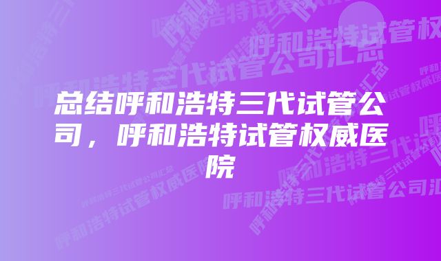 总结呼和浩特三代试管公司，呼和浩特试管权威医院