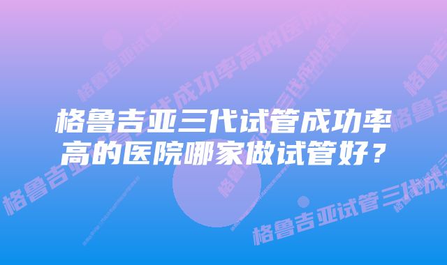 格鲁吉亚三代试管成功率高的医院哪家做试管好？