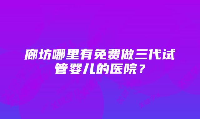 廊坊哪里有免费做三代试管婴儿的医院？