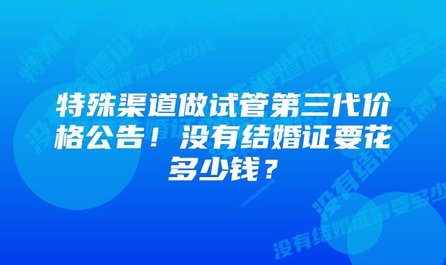 特殊渠道做试管第三代价格公告！没有结婚证要花多少钱？