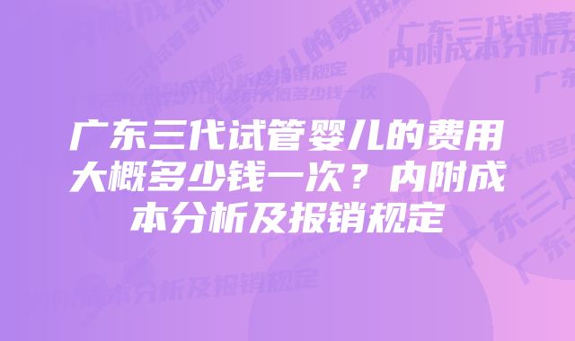 广东三代试管婴儿的费用大概多少钱一次？内附成本分析及报销规定