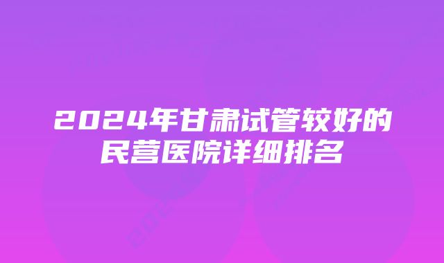 2024年甘肃试管较好的民营医院详细排名