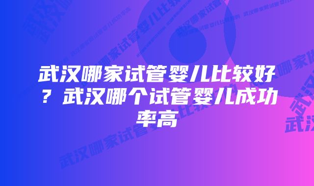 武汉哪家试管婴儿比较好？武汉哪个试管婴儿成功率高