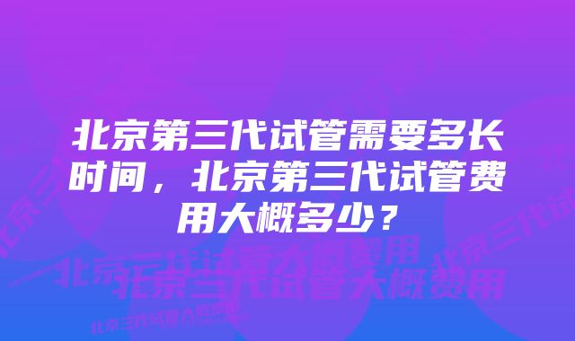 北京第三代试管需要多长时间，北京第三代试管费用大概多少？