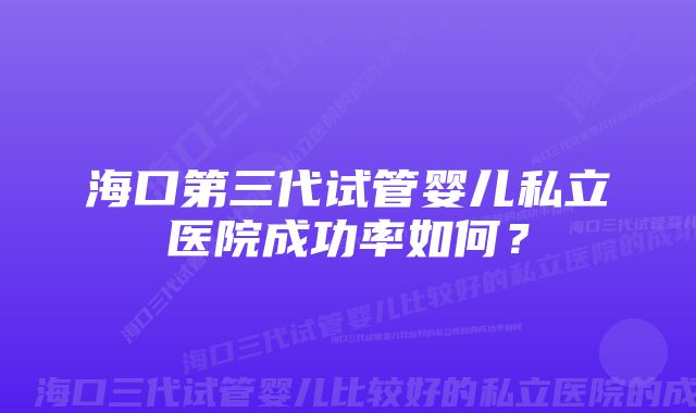 海口第三代试管婴儿私立医院成功率如何？