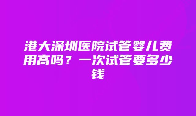 港大深圳医院试管婴儿费用高吗？一次试管要多少钱