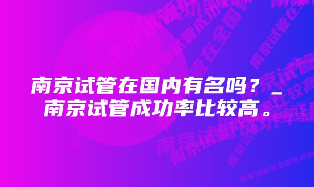 南京试管在国内有名吗？_南京试管成功率比较高。