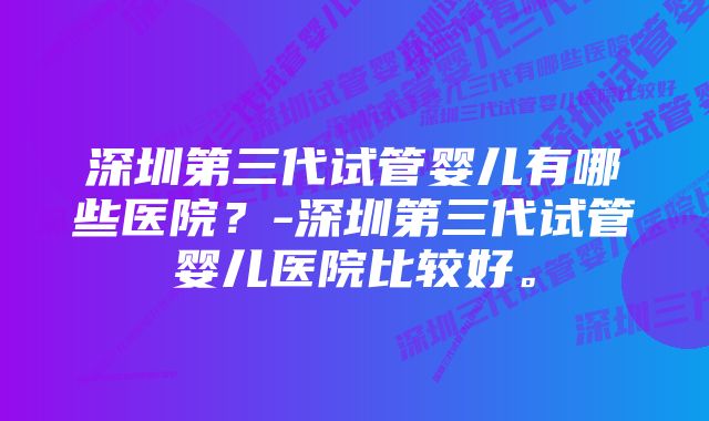 深圳第三代试管婴儿有哪些医院？-深圳第三代试管婴儿医院比较好。