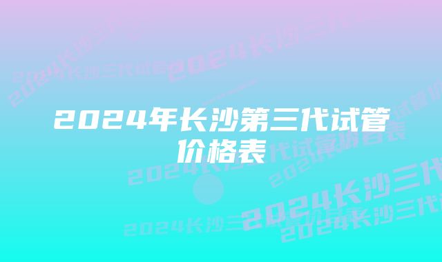 2024年长沙第三代试管价格表