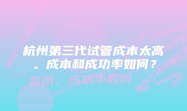 杭州第三代试管成本太高。成本和成功率如何？