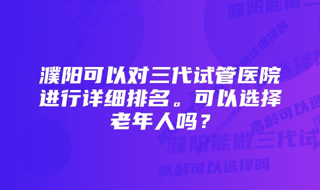 濮阳可以对三代试管医院进行详细排名。可以选择老年人吗？