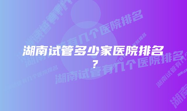 湖南试管多少家医院排名？