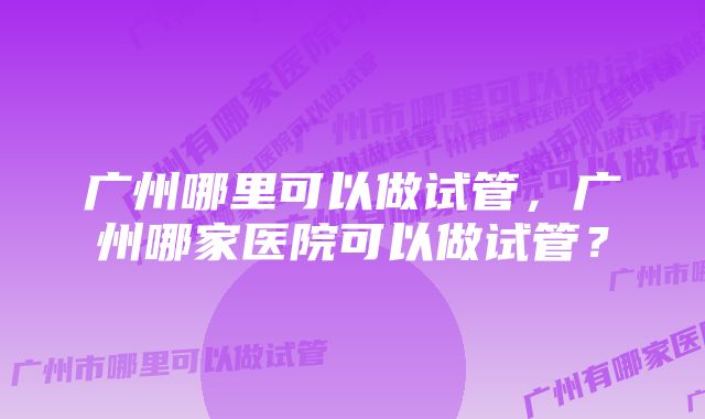 广州哪里可以做试管，广州哪家医院可以做试管？