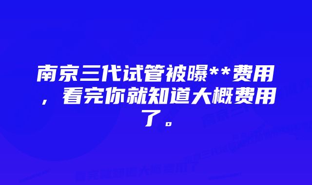 南京三代试管被曝**费用，看完你就知道大概费用了。