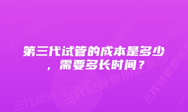 第三代试管的成本是多少，需要多长时间？