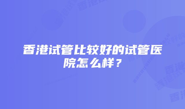 香港试管比较好的试管医院怎么样？