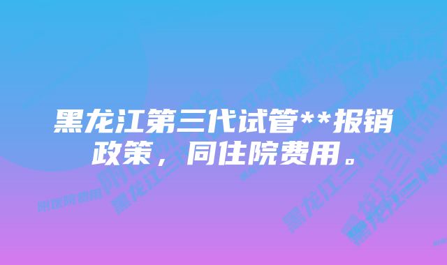 黑龙江第三代试管**报销政策，同住院费用。